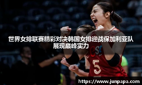 世界女排联赛精彩对决韩国女排迎战保加利亚队展现巅峰实力